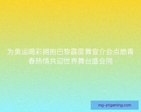 为奥运喝彩拥抱巴黎霹雳舞宣介会点燃青春热情共迎世界舞台盛会同