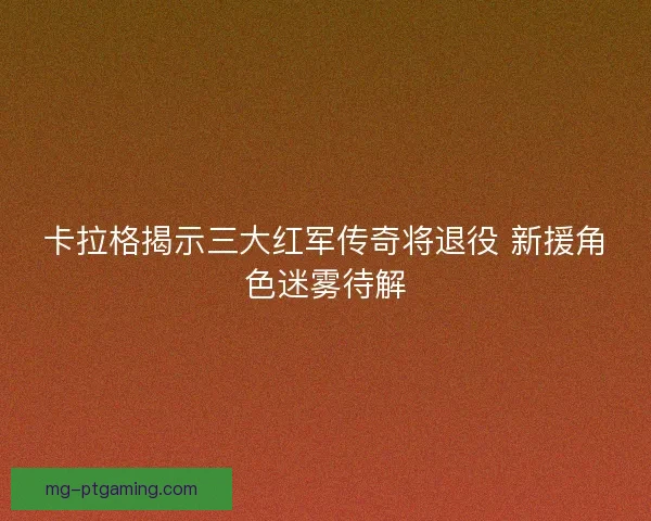 卡拉格揭示三大红军传奇将退役 新援角色迷雾待解